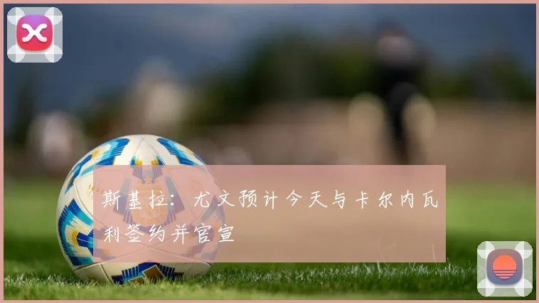 斯基拉：尤文预计今天与卡尔内瓦利签约并官宣